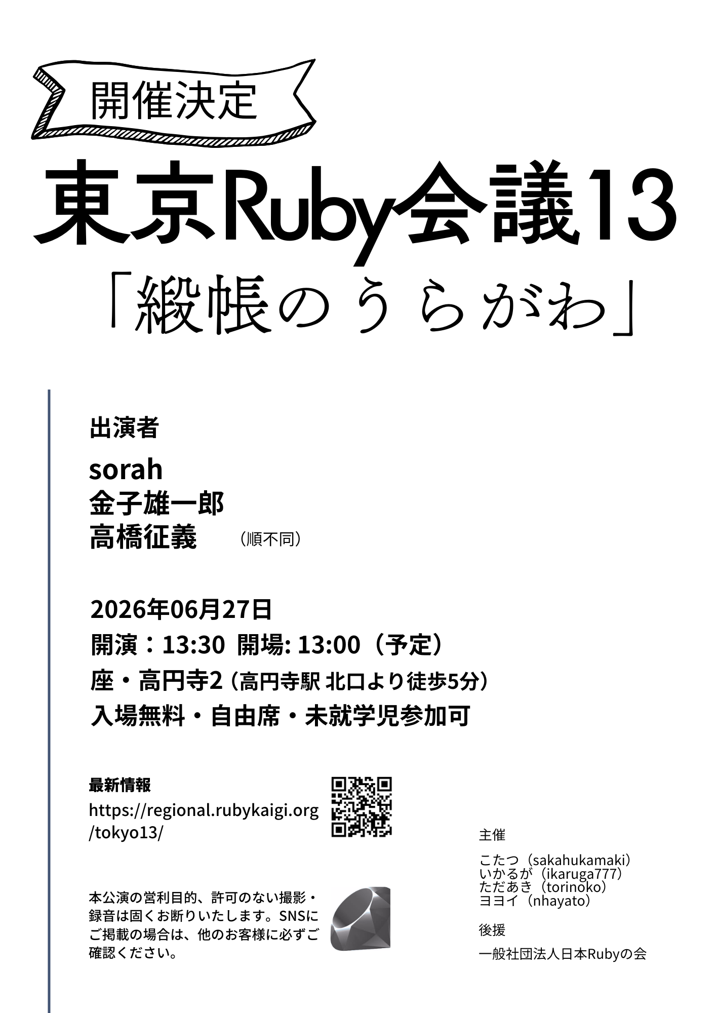 東京Ruby会議13は、2026年6月27日、土曜日に行われます。タイトルは「緞帳のうらがわ」。出演者はsorah、金子雄一郎、高橋征義の3名です。開場は13時、開演は13時30分予定。入場無料、自由席、未就学児参加可能。主催は炬燵(sakahukamaki)、いかるが(ikaruga777)、ただあき(torinoko)、ヨヨイ(nhayato)。後援は一般社団法人日本Rubyの会です。本公演の営利目的、許可のない撮影・録音は固くお断りいたします。SNSにご掲載の場合は、他のお客様に必ずご確認ください。最新情報はhttps://regional.rubykaigi.org/tokyo13/をご確認ください
    